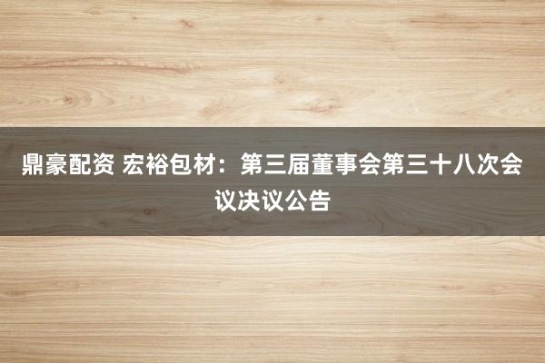 鼎豪配资 宏裕包材：第三届董事会第三十八次会议决议公告
