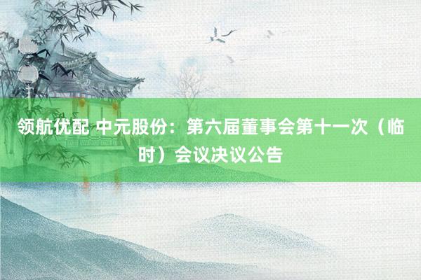 领航优配 中元股份：第六届董事会第十一次（临时）会议决议公告