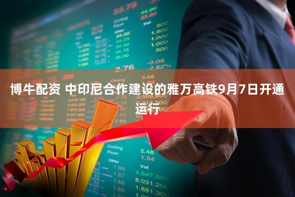 博牛配资 中印尼合作建设的雅万高铁9月7日开通运行