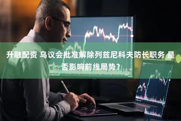 升融配资 乌议会批准解除列兹尼科夫防长职务 是否影响前线局势？