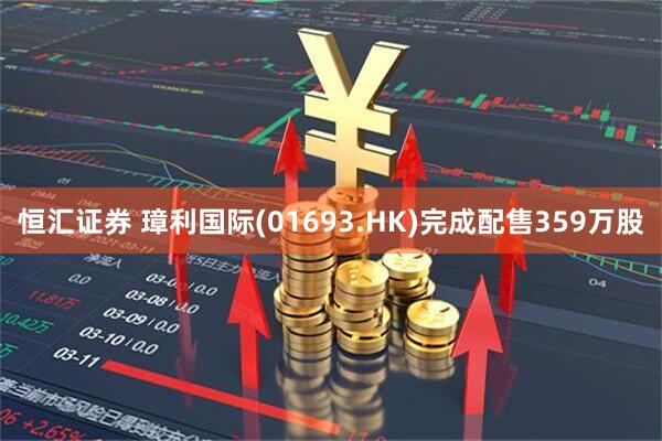 恒汇证券 璋利国际(01693.HK)完成配售359万股