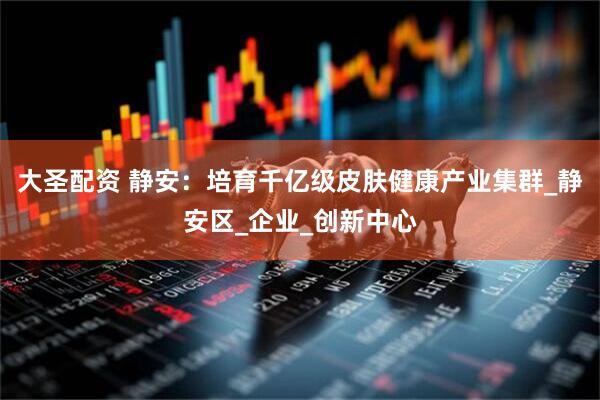 大圣配资 静安：培育千亿级皮肤健康产业集群_静安区_企业_创新中心