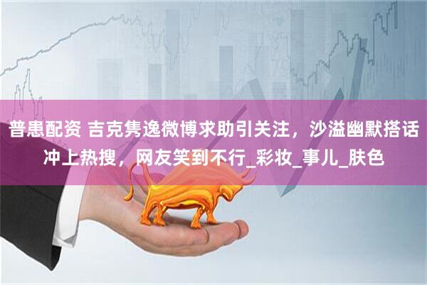 普患配资 吉克隽逸微博求助引关注，沙溢幽默搭话冲上热搜，网友笑到不行_彩妆_事儿_肤色