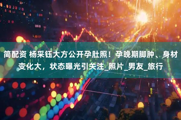 简配资 杨采钰大方公开孕肚照！孕晚期脚肿、身材变化大，状态曝光引关注_照片_男友_旅行