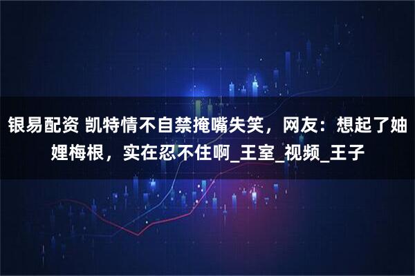 银易配资 凯特情不自禁掩嘴失笑，网友：想起了妯娌梅根，实在忍不住啊_王室_视频_王子