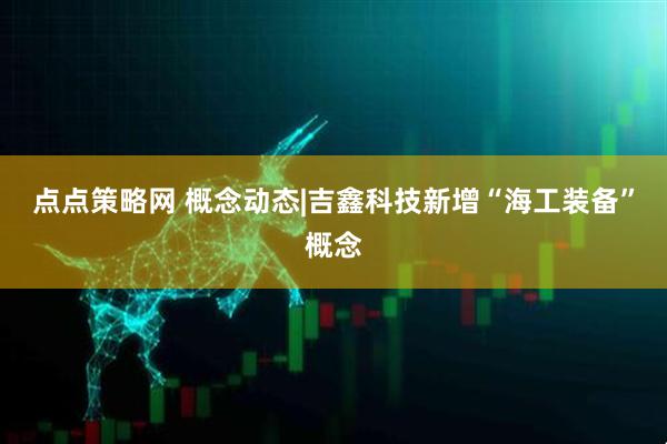 点点策略网 概念动态|吉鑫科技新增“海工装备”概念
