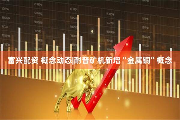 富兴配资 概念动态|耐普矿机新增“金属铜”概念