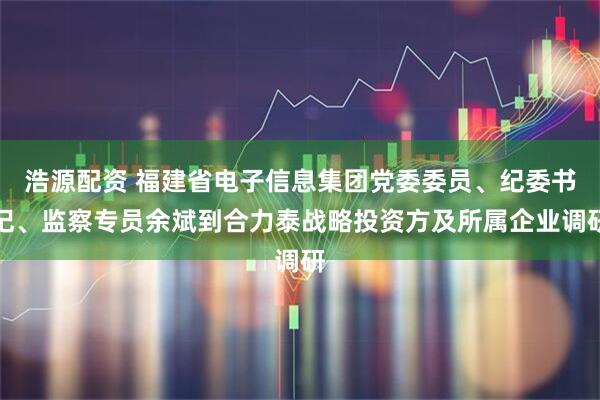 浩源配资 福建省电子信息集团党委委员、纪委书记、监察专员余斌到合力泰战略投资方及所属企业调研