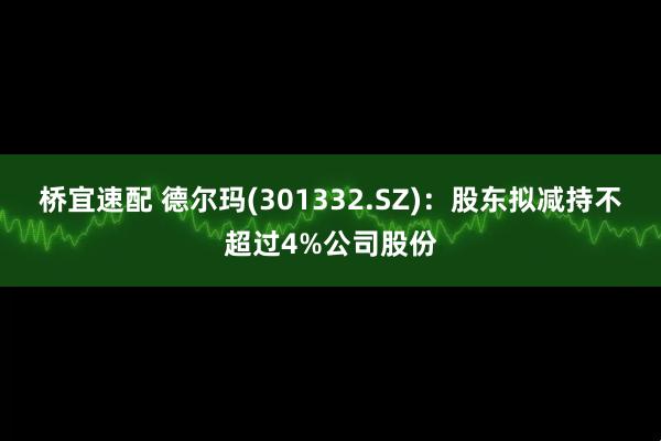 桥宜速配 德尔玛(301332.SZ)：股东拟减持不超过4%公司股份