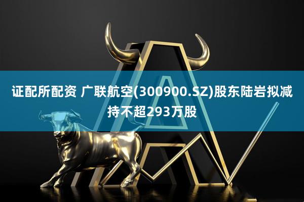 证配所配资 广联航空(300900.SZ)股东陆岩拟减持不超293万股