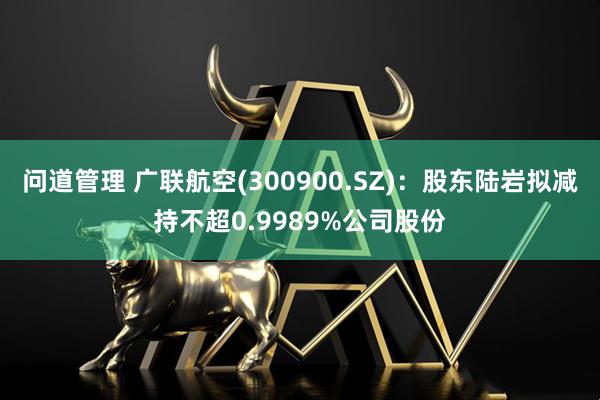 问道管理 广联航空(300900.SZ)：股东陆岩拟减持不超0.9989%公司股份