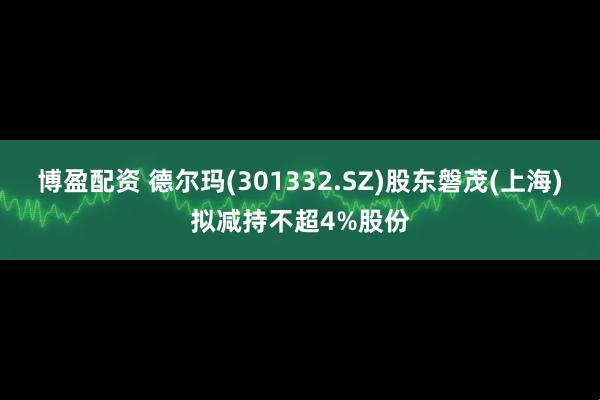 博盈配资 德尔玛(301332.SZ)股东磐茂(上海)拟减持不超4%股份