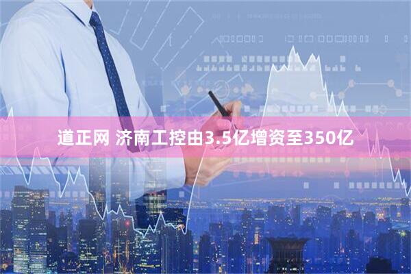 道正网 济南工控由3.5亿增资至350亿