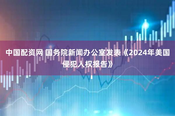 中国配资网 国务院新闻办公室发表《2024年美国侵犯人权报告》