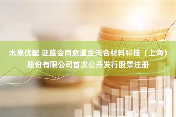 水果优配 证监会同意道生天合材料科技（上海）股份有限公司首次公开发行股票注册