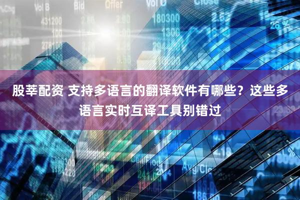 股莘配资 支持多语言的翻译软件有哪些？这些多语言实时互译工具别错过