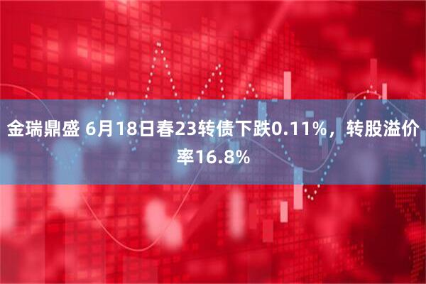 金瑞鼎盛 6月18日春23转债下跌0.11%,转股溢价率16.8%