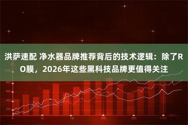 洪萨速配 净水器品牌推荐背后的技术逻辑：除了RO膜，2026年这些黑科技品牌更值得关注