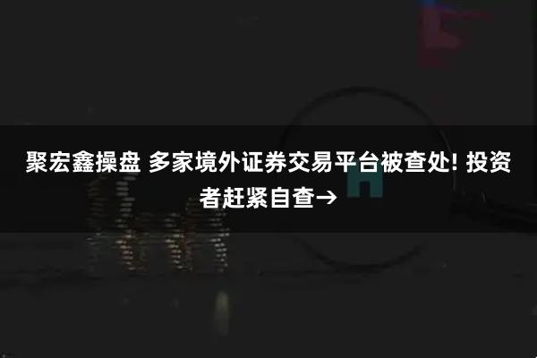 聚宏鑫操盘 多家境外证券交易平台被查处! 投资者赶紧自查→