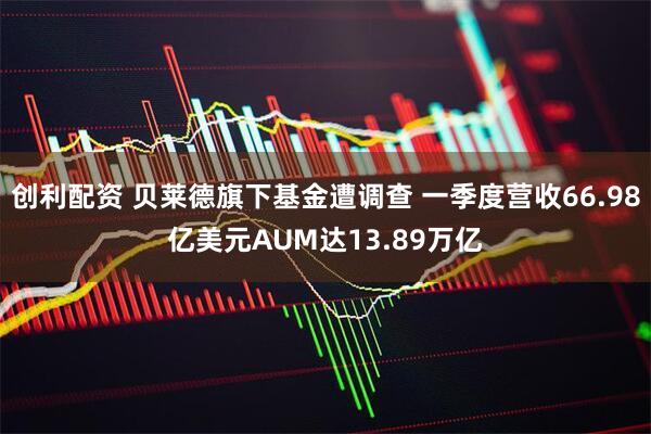 创利配资 贝莱德旗下基金遭调查 一季度营收66.98亿美元AUM达13.89万亿